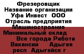 Фрезеровщик › Название организации ­ Уфа-Инвест, ООО › Отрасль предприятия ­ Машиностроение › Минимальный оклад ­ 55 000 - Все города Работа » Вакансии   . Адыгея респ.,Адыгейск г.